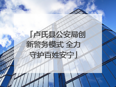 卢氏县公安局创新警务模式 全力守护百姓安宁