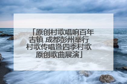 原创村歌唱响百年古镇 成都彭州举行村歌传唱暨四季村歌原创歌曲展演