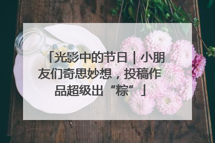 光影中的节日｜小朋友们奇思妙想，投稿作品超级出“粽”