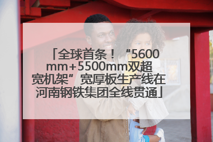 全球首条！“5600mm+5500mm双超宽机架”宽厚板生产线在河南钢铁集团全线贯通