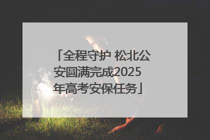 全程守护 松北公安圆满完成2025年高考安保任务