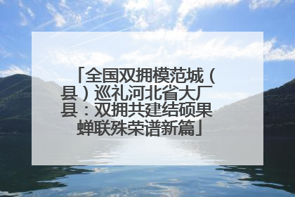 全国双拥模范城（县）巡礼河北省大厂县：双拥共建结硕果 蝉联殊荣谱新篇