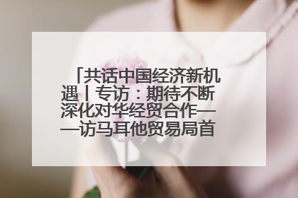 共话中国经济新机遇丨专访：期待不断深化对华经贸合作——访马耳他贸易局首席执行官布蒂吉格