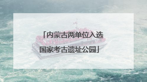 内蒙古两单位入选国家考古遗址公园