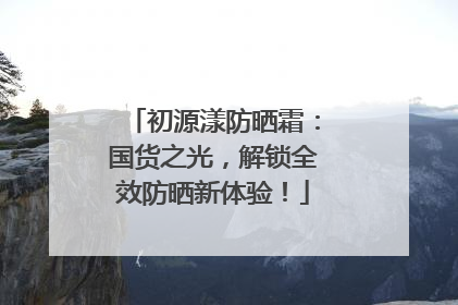 初源漾防晒霜：国货之光，解锁全效防晒新体验！