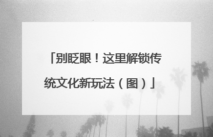别眨眼！这里解锁传统文化新玩法（图）