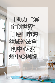 助力“滨企创世界”，厦门市海丝域外法查明中心·滨州中心揭牌