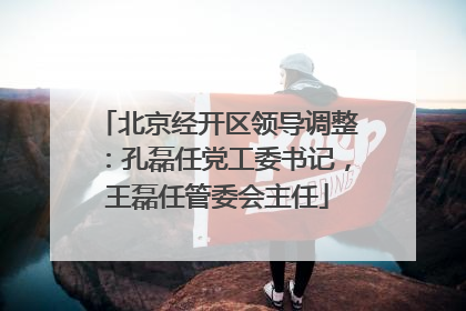 北京经开区领导调整：孔磊任党工委书记，王磊任管委会主任