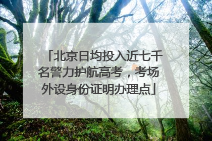 北京日均投入近七千名警力护航高考，考场外设身份证明办理点
