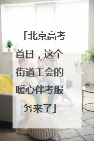 北京高考首日，这个街道工会的暖心伴考服务来了