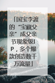 国宝李渡的“宝藏父亲”成父亲节现象级IP，多个爆款创造数千万流量