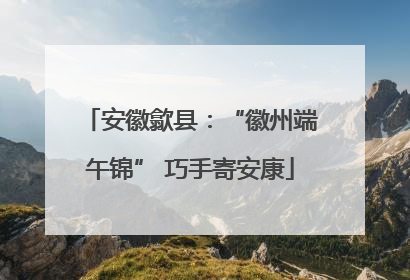 安徽歙县：“徽州端午锦” 巧手寄安康