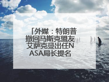 外媒：特朗普撤回马斯克盟友艾萨克曼出任NASA局长提名，马斯克失望