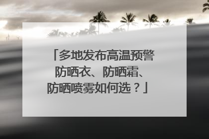 多地发布高温预警 防晒衣、防晒霜、防晒喷雾如何选？
