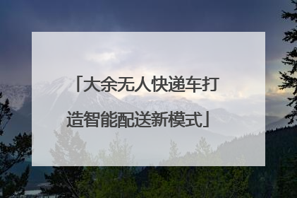 大余无人快递车打造智能配送新模式