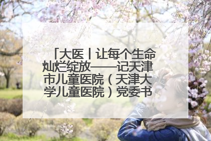 大医丨让每个生命灿烂绽放——记天津市儿童医院（天津大学儿童医院）党委书记、院长刘薇