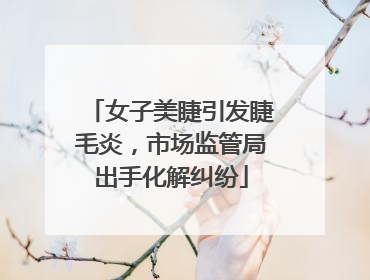 女子美睫引发睫毛炎，市场监管局出手化解纠纷