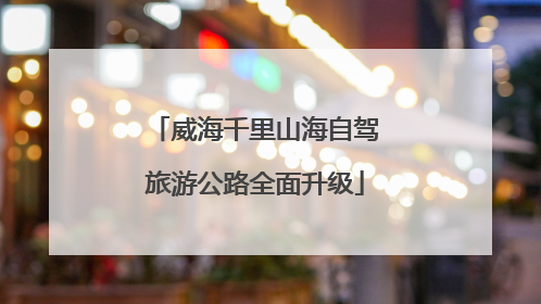 威海千里山海自驾旅游公路全面升级
