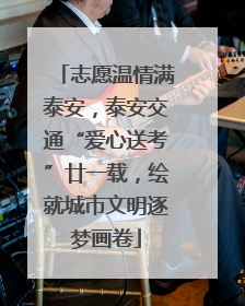 志愿温情满泰安，泰安交通“爱心送考”廿一载，绘就城市文明逐梦画卷