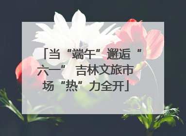 当“端午”邂逅“六一” 吉林文旅市场“热”力全开