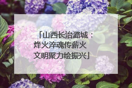 山西长治潞城：烽火淬魂传薪火 文明聚力绘振兴