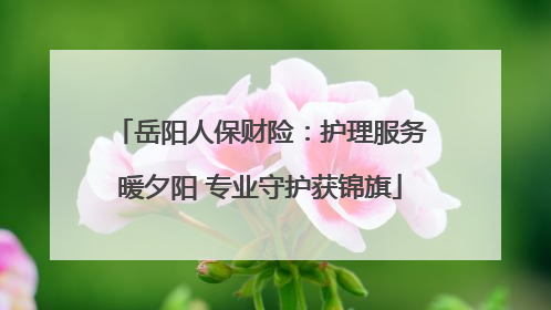 岳阳人保财险：护理服务暖夕阳 专业守护获锦旗