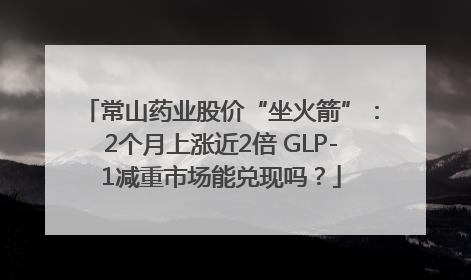 常山药业股价“坐火箭”：2个月上涨近2倍 GLP-1减重市场能兑现吗？