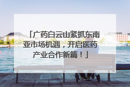 广药白云山紧抓东南亚市场机遇，开启医药产业合作新篇！