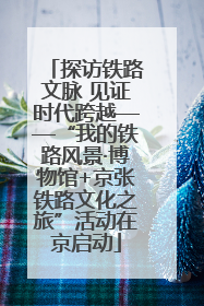 探访铁路文脉 见证时代跨越——“我的铁路风景·博物馆+京张铁路文化之旅”活动在京启动