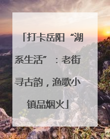 打卡岳阳“湖系生活”：老街寻古韵，渔歌小镇品烟火