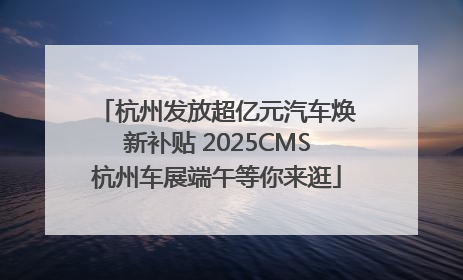 杭州发放超亿元汽车焕新补贴 2025CMS杭州车展端午等你来逛