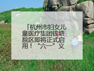 杭州市妇女儿童医疗集团钱塘院区即将正式启用！“六一”义诊活动来啦