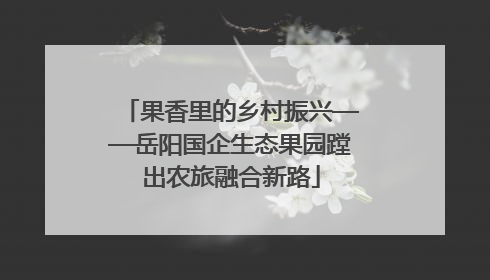果香里的乡村振兴——岳阳国企生态果园蹚出农旅融合新路