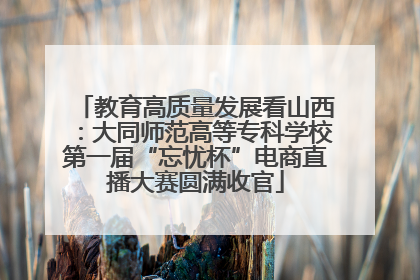 教育高质量发展看山西：大同师范高等专科学校第一届“忘忧杯”电商直播大赛圆满收官