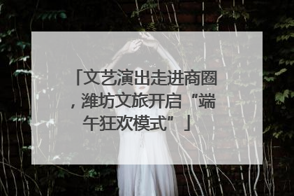 文艺演出走进商圈，潍坊文旅开启“端午狂欢模式”