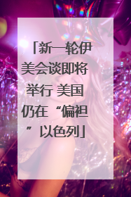 新一轮伊美会谈即将举行 美国仍在“偏袒”以色列