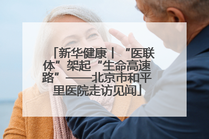 新华健康丨“医联体”架起“生命高速路”——北京市和平里医院走访见闻