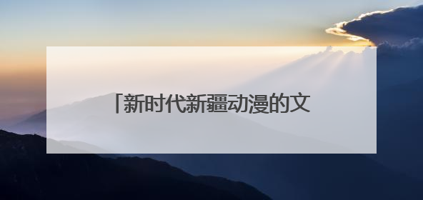 新时代新疆动漫的文化突围与创新实践