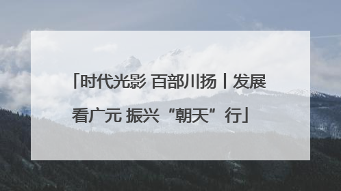 时代光影 百部川扬丨发展看广元 振兴“朝天”行