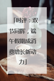 时评：双节同辉，端午假期成消费增长新动力
