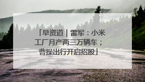 早资道｜雷军：小米工厂月产两三万辆车；曹操出行开启招股