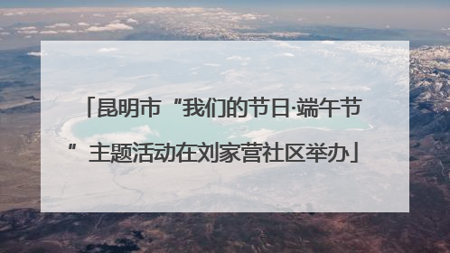昆明市“我们的节日·端午节”主题活动在刘家营社区举办