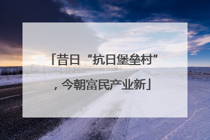 昔日“抗日堡垒村”，今朝富民产业新