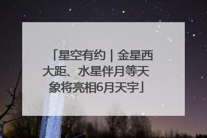 星空有约｜金星西大距、水星伴月等天象将亮相6月天宇