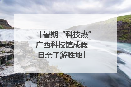 暑期“科技热” 广西科技馆成假日亲子游胜地