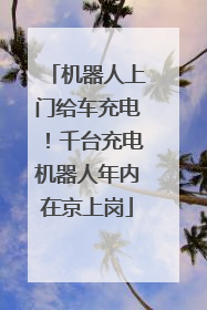 机器人上门给车充电！千台充电机器人年内在京上岗