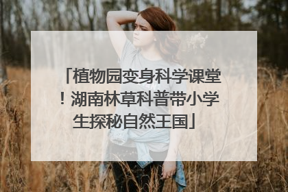 植物园变身科学课堂！湖南林草科普带小学生探秘自然王国