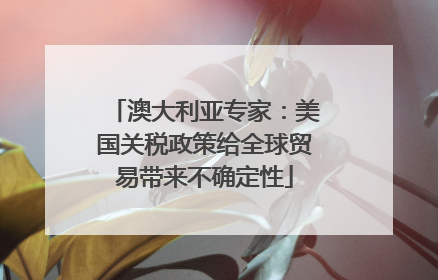 澳大利亚专家：美国关税政策给全球贸易带来不确定性