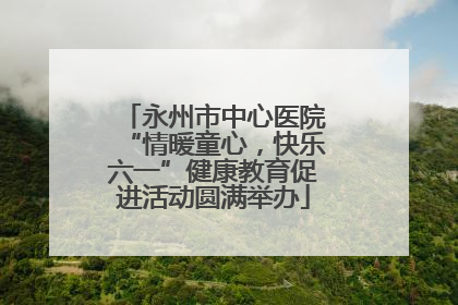 永州市中心医院“情暖童心，快乐六一”健康教育促进活动圆满举办