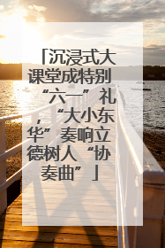 沉浸式大课堂成特别“六一”礼，“大小东华”奏响立德树人“协奏曲”